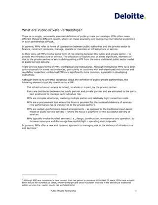 What are Public-Private Partnerships?
There is no single, universally accepted definition of public-private partnerships. PPPs often mean
different things to different people, which can make assessing and comparing international experience
in such partnerships difficult.

In general, PPPs refer to forms of cooperation between public authorities and the private sector to
finance, construct, renovate, manage, operate or maintain an infrastructure or service.

At their core, all PPPs involve some form of risk sharing between the public and private sector – to
provide the infrastructure or service. The allocation of sizable and, at times significant, elements of
risk to the private partner is key in distinguishing a PPP from the more traditional public sector model
of public service delivery.

There are two basic forms of PPPs: contractual and institutional. Although institutional PPPs have been
quite successful in some circumstances, particularly in countries with well-developed institutional and
regulatory capacities, contractual PPPs are significantly more common, especially in developing
economies.

Although there is no universal consensus about the definition of public-private partnerships, the
following elements typically characterize a PPP:

    The infrastructure or service is funded, in whole or in part, by the private partner.
    Risks are distributed between the public partner and private partner and are allocated to the party
      best positioned to manage each individual risk.
    PPPs are complex structures, involving multiple parties and relatively high transaction costs.
    PPPs are a procurement tool where the focus is payment for the successful delivery of services
      (the performance risk is transferred to the private partner).
    PPPs are output-/performance-based arrangements – as opposed to the traditional input-based
      model of public service delivery – where the focus is payment for the successful delivery of
      services.
    PPPs typically involve bundled services (i.e., design, construction, maintenance and operation) to
      increase synergies and discourage low-capital/high – operating-cost proposals.
In general, PPPs offer a new and dynamic approach to managing risk in the delivery of infrastructure
and services.1




1
 Although PPPs are considered a new concept that has gained prominence in the last 20 years, PPPs have actually
been around for hundreds of years, wherever the private sector has been involved in the delivery of traditional
public services (i.e., water, roads, rail and electricity).

                            Public-Private Partnership                                                            4
 