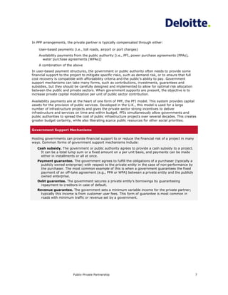 In PPP arrangements, the private partner is typically compensated through either:

    User-based payments (i.e., toll roads, airport or port charges)
    Availability payments from the public authority [i.e., PFI, power purchase agreements (PPAs),
      water purchase agreements (WPAs)]
    A combination of the above
In user-based payment structures, the government or public authority often needs to provide some
financial support to the project to mitigate specific risks, such as demand risk, or to ensure that full
cost recovery is compatible with affordability criteria and the public’s ability to pay. Government
support mechanisms can take many forms, such as contributions, investments, guarantees and
subsidies, but they should be carefully designed and implemented to allow for optimal risk allocation
between the public and private sectors. When government supports are present, the objective is to
increase private capital mobilization per unit of public sector contribution.

Availability payments are at the heart of one form of PPP, the PFI model. This system provides capital
assets for the provision of public services. Developed in the U.K., this model is used for a large
number of infrastructure projects and gives the private sector strong incentives to deliver
infrastructure and services on time and within budget. PFIs simultaneously allow governments and
public authorities to spread the cost of public infrastructure projects over several decades. This creates
greater budget certainty, while also liberating scarce public resources for other social priorities.


Government Support Mechanisms

Hosting governments can provide financial support to or reduce the financial risk of a project in many
ways. Common forms of government support mechanisms include:
   Cash subsidy. The government or public authority agrees to provide a cash subsidy to a project.
     It can be a total lump sum or a fixed amount on a per unit basis, and payments can be made
     either in installments or all at once.
   Payment guarantee. The government agrees to fulfill the obligations of a purchaser (typically a
     publicly owned enterprise) with respect to the private entity in the case of non-performance by
     the purchaser. The most common example of this is when a government guarantees the fixed
     payment of an off-take agreement (e.g., PPA or WPA) between a private entity and the publicly
     owned enterprise.
   Debt guarantee. The government secures a private entity’s borrowings by guaranteeing
     repayment to creditors in case of default.
   Revenue guarantee. The government sets a minimum variable income for the private partner;
     typically this income is from customer user fees. This form of guarantee is most common in
     roads with minimum traffic or revenue set by a government.




                          Public-Private Partnership                                                       7
 