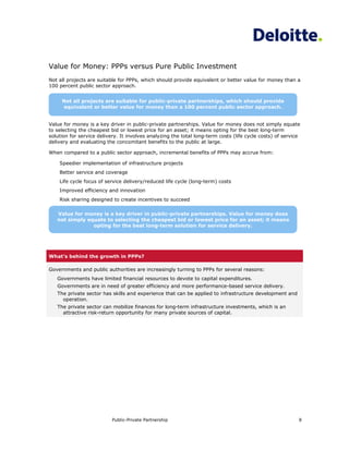 Value for Money: PPPs versus Pure Public Investment
Not all projects are suitable for PPPs, which should provide equivalent or better value for money than a
100 percent public sector approach.


     Not all projects are suitable for public-private partnerships, which should provide
     equivalent or better value for money than a 100 percent public sector approach.


Value for money is a key driver in public-private partnerships. Value for money does not simply equate
to selecting the cheapest bid or lowest price for an asset; it means opting for the best long-term
solution for service delivery. It involves analyzing the total long-term costs (life cycle costs) of service
delivery and evaluating the concomitant benefits to the public at large.

When compared to a public sector approach, incremental benefits of PPPs may accrue from:

    Speedier implementation of infrastructure projects
    Better service and coverage
    Life cycle focus of service delivery/reduced life cycle (long-term) costs
    Improved efficiency and innovation
    Risk sharing designed to create incentives to succeed

   Value for money is a key driver in public-private partnerships. Value for money does
   not simply equate to selecting the cheapest bid or lowest price for an asset; it means
                opting for the best long-term solution for service delivery.




What’s behind the growth in PPPs?

Governments and public authorities are increasingly turning to PPPs for several reasons:
   Governments have limited financial resources to devote to capital expenditures.
   Governments are in need of greater efficiency and more performance-based service delivery.
   The private sector has skills and experience that can be applied to infrastructure development and
     operation.
   The private sector can mobilize finances for long-term infrastructure investments, which is an
     attractive risk-return opportunity for many private sources of capital.




                           Public-Private Partnership                                                      8
 