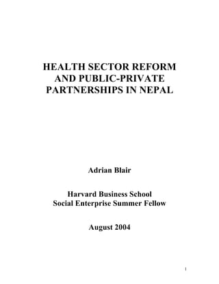 HEALTH SECTOR REFORM
  AND PUBLIC-PRIVATE
PARTNERSHIPS IN NEPAL




          Adrian Blair


     Harvard Business School
 Social Enterprise Summer Fellow


          August 2004




                                   1
 