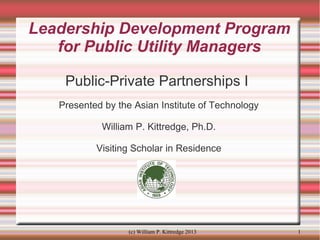 Leadership Development Program
for Public Utility Managers
Public-Private Partnerships I
Presented by the Asian Institute of Technology
William P. Kittredge, Ph.D.
Visiting Scholar in Residence

(c) William P. Kittredge 2013

1

 