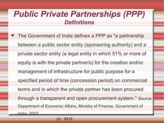 Public Private Partnerships (PPP)
Definitions


The Government of India defines a PPP as "a partnership
between a public sector entity (sponsoring authority) and a
private sector entity (a legal entity in which 51% or more of
equity is with the private partner/s) for the creation and/or
management of infrastructure for public purpose for a
specified period of time (concession period) on commercial
terms and in which the private partner has been procured
through a transparent and open procurement system." Source:
Department of Economic Affairs, Ministry of Finance, Government of
India. 2007.
(c) 2013

 