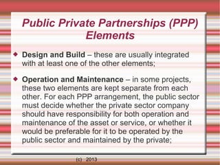 Public Private Partnerships (PPP)
Elements


Design and Build – these are usually integrated
with at least one of the other elements;



Operation and Maintenance – in some projects,
these two elements are kept separate from each
other. For each PPP arrangement, the public sector
must decide whether the private sector company
should have responsibility for both operation and
maintenance of the asset or service, or whether it
would be preferable for it to be operated by the
public sector and maintained by the private;
(c) 2013

 