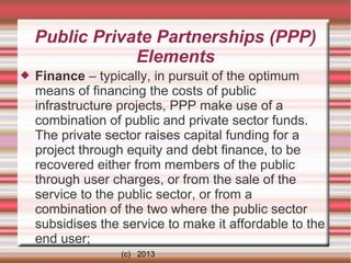 Public Private Partnerships (PPP)
Elements


Finance – typically, in pursuit of the optimum
means of financing the costs of public
infrastructure projects, PPP make use of a
combination of public and private sector funds.
The private sector raises capital funding for a
project through equity and debt finance, to be
recovered either from members of the public
through user charges, or from the sale of the
service to the public sector, or from a
combination of the two where the public sector
subsidises the service to make it affordable to the
end user;
(c) 2013

 