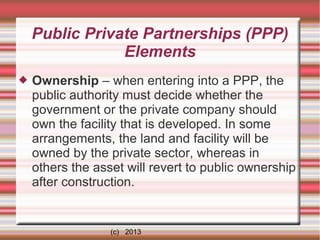 Public Private Partnerships (PPP)
Elements


Ownership – when entering into a PPP, the
public authority must decide whether the
government or the private company should
own the facility that is developed. In some
arrangements, the land and facility will be
owned by the private sector, whereas in
others the asset will revert to public ownership
after construction.

(c) 2013

 