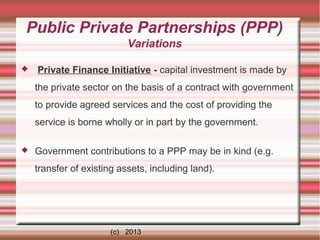 Public Private Partnerships (PPP)
Variations


Private Finance Initiative - capital investment is made by
the private sector on the basis of a contract with government
to provide agreed services and the cost of providing the
service is borne wholly or in part by the government.



Government contributions to a PPP may be in kind (e.g.
transfer of existing assets, including land).

(c) 2013

 