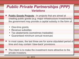 Public Private Partnerships (PPP)
Variations


Public Goods Projects - In projects that are aimed at
creating public goods (e.g. major infrastructure investments)
the government may provide a capital subsidy in the form of:
●
●
●
●

One-time grants
Revenue subsidies
Tax abatements (sometimes tradeable)
Guaranteed minimum annual revenues



In most cases, the last three are for some stipulated period of
time and may contain 'claw-back' provisions.



The intent is to make the investment more attractive to the
private investors.
(c) 2013

 