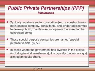 Public Private Partnerships (PPP)
Variations


Typically, a private sector consortium [e.g. a construction or
maintenance company, consultants, and lender(s)] is formed
to develop, build, maintain and/or operate the asset for the
contracted period.



These special purpose companies are named ‘special
purpose vehicle’ (SPV).



In cases where the government has invested in the project
(including in-kind investments), it is typically (but not always)
allotted an equity share.

(c) 2013

 