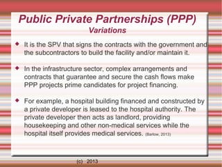 Public Private Partnerships (PPP)
Variations


It is the SPV that signs the contracts with the government and
the subcontractors to build the facility and/or maintain it.



In the infrastructure sector, complex arrangements and
contracts that guarantee and secure the cash flows make
PPP projects prime candidates for project financing.



For example, a hospital building financed and constructed by
a private developer is leased to the hospital authority. The
private developer then acts as landlord, providing
housekeeping and other non-medical services while the
hospital itself provides medical services. (Barlow, 2013)

(c) 2013

 