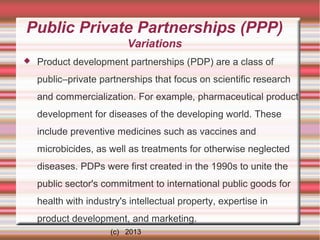 Public Private Partnerships (PPP)
Variations


Product development partnerships (PDP) are a class of
public–private partnerships that focus on scientific research
and commercialization. For example, pharmaceutical product
development for diseases of the developing world. These
include preventive medicines such as vaccines and
microbicides, as well as treatments for otherwise neglected
diseases. PDPs were first created in the 1990s to unite the
public sector's commitment to international public goods for
health with industry's intellectual property, expertise in
product development, and marketing.
(c) 2013

 