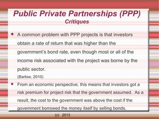 Public Private Partnerships (PPP)
Critiques


A common problem with PPP projects is that investors
obtain a rate of return that was higher than the
government’s bond rate, even though most or all of the
income risk associated with the project was borne by the
public sector.
(Barlow, 2010)



From an economic perspective, this means that investors got a
risk premium for project risk that the government assumed. As a
result, the cost to the government was above the cost if the
government borrowed the money itself by selling bonds.
(c) 2013

 