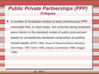 Public Private Partnerships (PPP)
Critiques


A number of Australian studies of early infrastructure PPP
concluded that, in most cases, the schemes being proposed
were inferior to the standard model of public procurement
based on competitively tendered construction of publicly
owned assets (EPAC 1995; House of Representatives Standing
Committee, 1997; Harris 1996; Industry Commission 1996; Quiggin
1996).

(c) 2013

 
