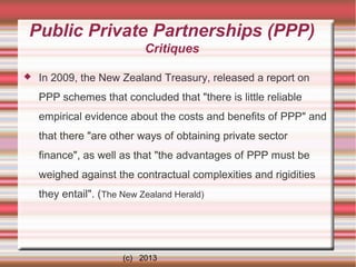 Public Private Partnerships (PPP)
Critiques


In 2009, the New Zealand Treasury, released a report on
PPP schemes that concluded that "there is little reliable
empirical evidence about the costs and benefits of PPP" and
that there "are other ways of obtaining private sector
finance", as well as that "the advantages of PPP must be
weighed against the contractual complexities and rigidities
they entail". (The New Zealand Herald)

(c) 2013

 