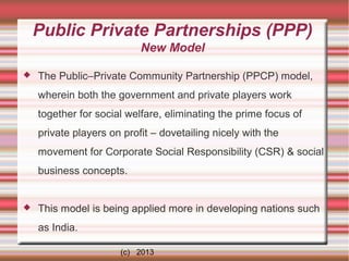 Public Private Partnerships (PPP)
New Model


The Public–Private Community Partnership (PPCP) model,
wherein both the government and private players work
together for social welfare, eliminating the prime focus of
private players on profit – dovetailing nicely with the
movement for Corporate Social Responsibility (CSR) & social
business concepts.



This model is being applied more in developing nations such
as India.
(c) 2013

 