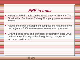PPP in India


History of PPP in India can be traced back to 1853 and The
Great Indian Peninsular Railway Company (source: PPP in India
website)



Roads and urban development comprise the vast majority of
the projects ~ 73% (source PPP India database as of July 31, 2011)



Growing since 1998 and significant acceleration since 2006,
both as a result of legislative & regulatory changes, &
increased political will.

(c) 2013

 