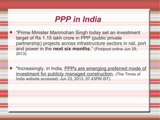 PPP in India


“Prime Minister Manmohan Singh today set an investment
target of Rs 1.15 lakh crore in PPP (public private
partnership) projects across infrastructure sectors in rail, port
and power in the next six months.” (Firstpost online Jun 29,
2013)



"Increasingly, in India, PPPs are emerging preferred mode of
investment for publicly managed construction. (The Times of
India website accessed: Jun 23, 2013, 07.43PM IST)

 