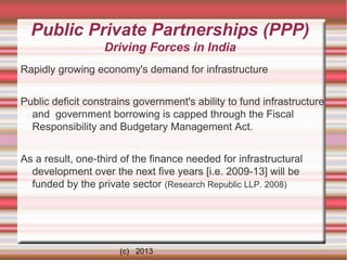 Public Private Partnerships (PPP)
Driving Forces in India
Rapidly growing economy's demand for infrastructure
Public deficit constrains government's ability to fund infrastructure
and government borrowing is capped through the Fiscal
Responsibility and Budgetary Management Act.
As a result, one-third of the finance needed for infrastructural
development over the next five years [i.e. 2009-13] will be
funded by the private sector (Research Republic LLP. 2008)

(c) 2013

 