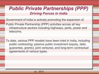 Public Private Partnerships (PPP)
Driving Forces in India
Government of India is actively promoting the expansion of
Public Private Partnership (PPP) activities across all key
infrastructure sectors including highways, ports, power and
telecoms.
To date, various PPP models have been tried in India, including
public contracting; passive public investment (equity, debt,
guarantee, grants); joint ventures; and long-term contractual
agreements of various types.

(c) 2013

 