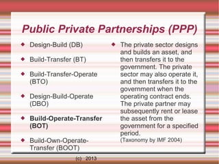 Public Private Partnerships (PPP)


Design-Build (DB)



Build-Transfer (BT)



Build-Transfer-Operate
(BTO)



Design-Build-Operate
(DBO)



Build-Operate-Transfer
(BOT)



Build-Own-OperateTransfer (BOOT)
(c) 2013



The private sector designs
and builds an asset, and
then transfers it to the
government. The private
sector may also operate it,
and then transfers it to the
government when the
operating contract ends.
The private partner may
subsequently rent or lease
the asset from the
government for a specified
period.
(Taxonomy by IMF 2004)

 