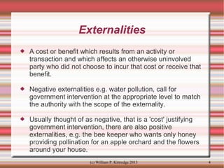 Externalities


A cost or benefit which results from an activity or
transaction and which affects an otherwise uninvolved
party who did not choose to incur that cost or receive that
benefit.



Negative externalities e.g. water pollution, call for
government intervention at the appropriate level to match
the authority with the scope of the externality.



Usually thought of as negative, that is a 'cost' justifying
government intervention, there are also positive
externalities, e.g. the bee keeper who wants only honey
providing pollination for an apple orchard and the flowers
around your house.
(c) William P. Kittredge 2013

4

 