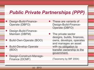 Public Private Partnerships (PPP)


Design-Build-FinanceOperate (DBFO)



Design-Build-FinanceMaintain (DBFM)



Build-Own-Operate (BOO)



Build-Develop-Operate
(BDO)



Design-Construct-ManageFinance (DCMF)
(c) 2013



These are variants of
Design-Build-FinanceOperate (DBFO)



The private sector
designs, builds, finances,
owns, develops, operates
and manages an asset
with no obligation to
transfer ownership to the
government.
(Taxonomy by IMF 2004)

 