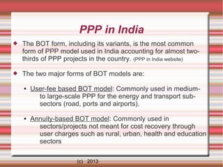 PPP in India


The BOT form, including its variants, is the most common
form of PPP model used in India accounting for almost twothirds of PPP projects in the country. (PPP in India website)



The two major forms of BOT models are:
●

●

User-fee based BOT model: Commonly used in mediumto large-scale PPP for the energy and transport subsectors (road, ports and airports).
Annuity-based BOT model: Commonly used in
sectors/projects not meant for cost recovery through
user charges such as rural, urban, health and education
sectors
(c) 2013

 