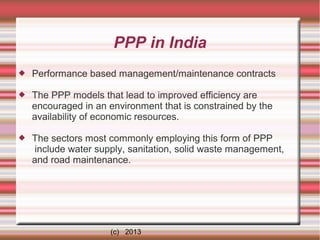PPP in India


Performance based management/maintenance contracts



The PPP models that lead to improved efficiency are
encouraged in an environment that is constrained by the
availability of economic resources.



The sectors most commonly employing this form of PPP
include water supply, sanitation, solid waste management,
and road maintenance.

(c) 2013

 