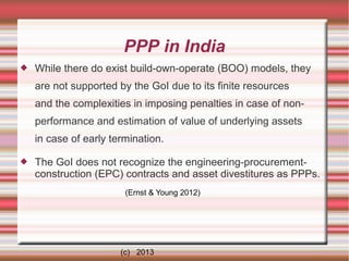 PPP in India


While there do exist build-own-operate (BOO) models, they
are not supported by the GoI due to its finite resources
and the complexities in imposing penalties in case of nonperformance and estimation of value of underlying assets
in case of early termination.



The GoI does not recognize the engineering-procurementconstruction (EPC) contracts and asset divestitures as PPPs.
(Ernst & Young 2012)

(c) 2013

 