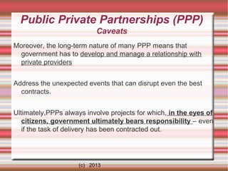 Public Private Partnerships (PPP)
Caveats
Moreover, the long-term nature of many PPP means that
government has to develop and manage a relationship with
private providers
Address the unexpected events that can disrupt even the best
contracts.
Ultimately,PPPs always involve projects for which, in the eyes of
citizens, government ultimately bears responsibility – even
if the task of delivery has been contracted out.

(c) 2013

 