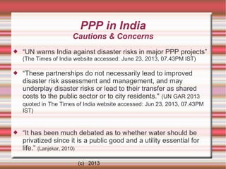 PPP in India
Cautions & Concerns


“UN warns India against disaster risks in major PPP projects”
(The Times of India website accessed: June 23, 2013, 07.43PM IST)



“These partnerships do not necessarily lead to improved
disaster risk assessment and management, and may
underplay disaster risks or lead to their transfer as shared
costs to the public sector or to city residents." (UN GAR 2013
quoted in The Times of India website accessed: Jun 23, 2013, 07.43PM
IST)



“It has been much debated as to whether water should be
privatized since it is a public good and a utility essential for
life.” (Lanjekar, 2010)
(c) 2013

 
