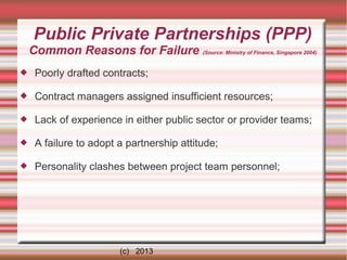 Public Private Partnerships (PPP)
Common Reasons for Failure (Source: Ministry of Finance, Singapore 2004)


Poorly drafted contracts;



Contract managers assigned insufficient resources;



Lack of experience in either public sector or provider teams;



A failure to adopt a partnership attitude;



Personality clashes between project team personnel;

(c) 2013

 
