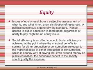 Equity


Issues of equity result from a subjective assessment of
what is, and what is not, a fair distribution of resources. A
political consensus is generally the standard. Hence,
access to public education (a merit good) regardless of
ability to pay might be an equity issue.



Social efficiency is an allied concept. Social efficiency is
achieved at the point where the marginal benefits to
society for either production or consumption are equal to
the marginal costs of either production or consumption,
which is a fancy way of saying that if we expend money on
public education, the economic benefit to the society
should justify the expense.
(c) William P. Kittredge 2013

5

 