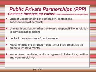 Public Private Partnerships (PPP)
Common Reasons for Failure (Source: Ministry of Finance, Singapore 2004)


Lack of understanding of complexity, context and
dependencies of contract;



Unclear identification of authority and responsibility in relation
to commercial decisions;



Lack of measurement of performance;



Focus on existing arrangements rather than emphasis on
potential improvements;



Inadequate monitoring and management of statutory, political
and commercial risk.

(c) 2013

 