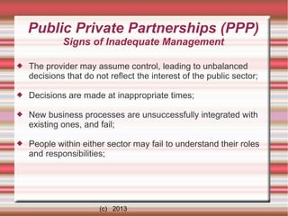 Public Private Partnerships (PPP)
Signs of Inadequate Management


The provider may assume control, leading to unbalanced
decisions that do not reflect the interest of the public sector;



Decisions are made at inappropriate times;



New business processes are unsuccessfully integrated with
existing ones, and fail;



People within either sector may fail to understand their roles
and responsibilities;

(c) 2013

 
