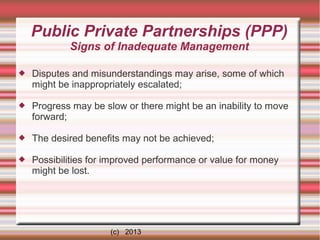 Public Private Partnerships (PPP)
Signs of Inadequate Management


Disputes and misunderstandings may arise, some of which
might be inappropriately escalated;



Progress may be slow or there might be an inability to move
forward;



The desired benefits may not be achieved;



Possibilities for improved performance or value for money
might be lost.

(c) 2013

 