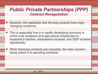 Public Private Partnerships (PPP)
Contract Renegotiation


Recently, the realisation that the long contract lives imply
changing conditions.



This is especially true in a rapidly developing economy in
which rural residence and agricultural employment is
expected to decline; urbanisation increase; and GDP increase
significantly.



While financing contracts are impacted, the main concern
being raised is in operating contracts.

(c) 2013

 