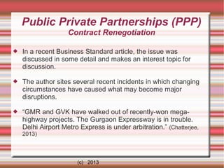 Public Private Partnerships (PPP)
Contract Renegotiation


In a recent Business Standard article, the issue was
discussed in some detail and makes an interest topic for
discussion.



The author sites several recent incidents in which changing
circumstances have caused what may become major
disruptions.



“GMR and GVK have walked out of recently-won megahighway projects. The Gurgaon Expressway is in trouble.
Delhi Airport Metro Express is under arbitration.” (Chatterjee,
2013)

(c) 2013

 