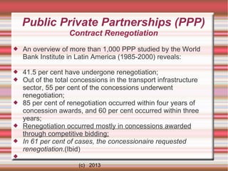 Public Private Partnerships (PPP)
Contract Renegotiation


An overview of more than 1,000 PPP studied by the World
Bank Institute in Latin America (1985-2000) reveals:




41.5 per cent have undergone renegotiation;
Out of the total concessions in the transport infrastructure
sector, 55 per cent of the concessions underwent
renegotiation;
85 per cent of renegotiation occurred within four years of
concession awards, and 60 per cent occurred within three
years;
Renegotiation occurred mostly in concessions awarded
through competitive bidding;
In 61 per cent of cases, the concessionaire requested
renegotiation.(Ibid)







(c) 2013

 