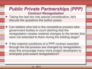 Public Private Partnerships (PPP)
Contract Renegotiation


Taking the last two into special consideration, let's
discuss the questions the author poses:



Can bidders who lost in the competitive process take
government bodies to court claiming that the
renegotiation creates material changes to the tender that
were not extended to them during the bidding stage?



If the material conditions of a PPP contract awarded
through the bid process are changed by renegotiation,
does this encourage many more project developers to
anticipate post-award renegotiations?

(c) 2013

 