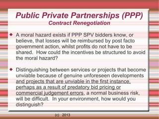 Public Private Partnerships (PPP)
Contract Renegotiation


A moral hazard exists if PPP SPV bidders know, or
believe, that losses will be reimbursed by post facto
government action, whilst profits do not have to be
shared. How could the incentives be structured to avoid
the moral hazard?



Distinguishing between services or projects that become
unviable because of genuine unforeseen developments
and projects that are unviable in the first instance,
perhaps as a result of predatory bid pricing or
commercial judgement errors, a normal business risk,
will be difficult. In your environment, how would you
distinguish?
(c) 2013

 