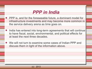 PPP in India


PPP is, and for the foreseeable future, a dominant model for
infrastructure investments and may become more common in
the service delivery arena as time goes on.



India has entered into long-term agreements that will continue
to have fiscal, social, environmental, and political effects for
at least the next three decades.



We will not turn to examine some cases of Indian PPP and
discuss them in light of the information above.

(c) 2013

 