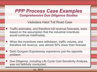 PPP Process Case Examples
Comprehensive Due Diligence Studies
Vadodara Halol Toll Road Case


Traffic estimates, and therefore toll revenue forecasts, were
based on the assumption that the industrial incentives
would continue indefinately.



When the incentives were withdrawn, traffic volume, and
therefore toll revenue, was almost 50% lower than forecast.



Delhi Gurgaon Expressway experience just the opposite
problem.



Due Diligence, including Life Cycle Cost Sensitivity Analysis,
was not faithfully conducted.
(c) 2013

 