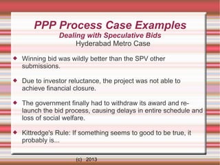 PPP Process Case Examples
Dealing with Speculative Bids
Hyderabad Metro Case


Winning bid was wildly better than the SPV other
submissions.



Due to investor reluctance, the project was not able to
achieve financial closure.



The government finally had to withdraw its award and relaunch the bid process, causing delays in entire schedule and
loss of social welfare.



Kittredge's Rule: If something seems to good to be true, it
probably is...
(c) 2013

 