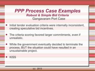 PPP Process Case Examples
Robust & Simple Bid Criteria
Gangavaram Port Case


Initial tender evaluation criteria were internally inconsistent,
creating speculative bid incentives.



The criteria scoring favored larger commitments, even if
unrealistic.



While the government eventually decided to terminate the
process, BUT the situation could have resulted in an
unsustainable project.



KISS

(c) 2013

 