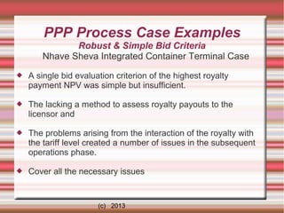 PPP Process Case Examples
Robust & Simple Bid Criteria
Nhave Sheva Integrated Container Terminal Case


A single bid evaluation criterion of the highest royalty
payment NPV was simple but insufficient.



The lacking a method to assess royalty payouts to the
licensor and



The problems arising from the interaction of the royalty with
the tariff level created a number of issues in the subsequent
operations phase.



Cover all the necessary issues

(c) 2013

 