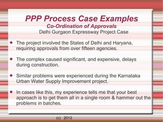 PPP Process Case Examples
Co-Ordination of Approvals
Delhi Gurgaon Expressway Project Case


The project involved the States of Delhi and Haryana,
requiring approvals from over fifteen agencies.



The complex caused significant, and expensive, delays
during construction.



Similar problems were experienced during the Karnataka
Urban Water Supply Improvement project.



In cases like this, my experience tells me that your best
approach is to get them all in a single room & hammer out the
problems in batches.
(c) 2013

 