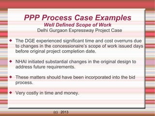PPP Process Case Examples
Well Defined Scope of Work
Delhi Gurgaon Expressway Project Case


The DGE experienced significant time and cost overruns due
to changes in the concessionaire’s scope of work issued days
before original project completion date.



NHAI initiated substantial changes in the original design to
address future requirements.



These matters should have been incorporated into the bid
process.



Very costly in time and money.

(c) 2013

 