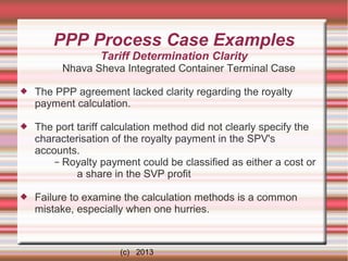 PPP Process Case Examples
Tariff Determination Clarity
Nhava Sheva Integrated Container Terminal Case


The PPP agreement lacked clarity regarding the royalty
payment calculation.



The port tariff calculation method did not clearly specify the
characterisation of the royalty payment in the SPV's
accounts.
– Royalty payment could be classified as either a cost or
a share in the SVP profit



Failure to examine the calculation methods is a common
mistake, especially when one hurries.

(c) 2013

 