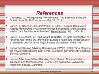 References


Chatterjee, V; “Renegotiating PPP contracts” The Business Standard
Online. June 22, 2013 accessed: May 20, 2013



Barlow, J., Roehrich, J.K. and Wright, S. (2013). “Europe Sees Mixed
Results From Public-Private Partnerships For Building And Managing
Health Care Facilities And Services”. Health Affairs. 32(1):146-154



Barlow, J. Roehrich, J.K. and Wright, S. (2010). De facto privatisation or a
renewed role for the EU? Paying for Europe’s healthcare infrastructure in
a recession. Journal of the Royal Society of Medicine. 103:51-55.



Economic Planning Advisory Commission (EPAC) (1995), ‘Final Report of
the Private Infrastructure Task Force’, Australian Government Publishing
Service, Canberra.



House of Representatives Standing Committee on Communications
Transport and Microeconomic Reform 1997 Australian Government
Publishing Service, Canberra.
(c) William P. Kittredge 2013

58

 