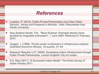 References


Lanjekar, P. (2010). Public-Private Partnerships and Urban Water
Security : Issues and Prospects in Mumbai , India. Ritsumeikan Asia
Pacific University.



New Zealand Herald, The. "Brian Rudman: Promised electric trains
derailed by misguided enthusiasm". 1 June 2009. Retrieved 21 February
2010



Quiggin, J. (1996), ‘Private sector involvement in infrastructure projects’,
Australian Economic Review, 1st quarter, 51–64



Research Republic LLP. (2008). Developing India’s Infrastructure through
Public Private Partnerships. London England: City of London.



S.S. Raju (2011). "A Successful Indian Model". The Hindu Survey of
Indian Industry 2011.
(c) William P. Kittredge 2013

59

 